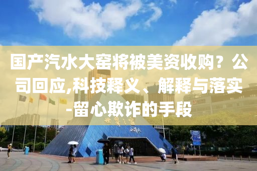 國(guó)產(chǎn)汽水大窯將被美資收購(gòu)？公司回應(yīng),科技釋義、解釋與落實(shí)-留心欺詐的手段