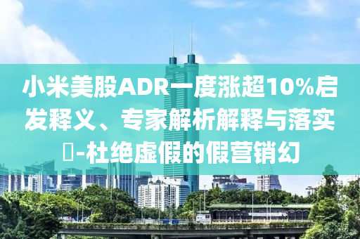 小米美股ADR一度漲超10%啟發(fā)釋義、專家解析解釋與落實(shí)?-杜絕虛假的假營(yíng)銷幻