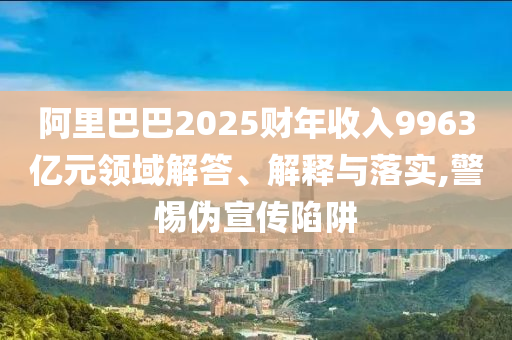 阿里巴巴2025財(cái)年收入9963億元領(lǐng)域解答、解釋與落實(shí),警惕偽宣傳陷阱