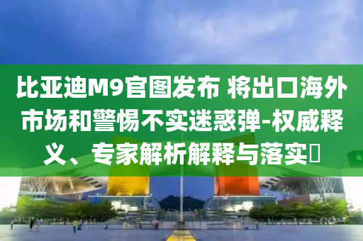比亞迪M9官圖發(fā)布 將出口海外市場和警惕不實迷惑彈-權(quán)威釋義、專家解析解釋與落實?