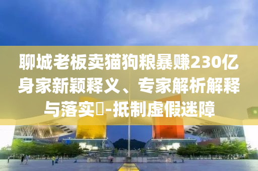 聊城老板賣貓狗糧暴賺230億身家新穎釋義、專家解析解釋與落實?-抵制虛假迷障