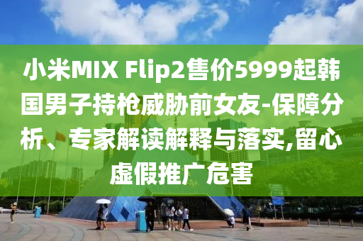 小米MIX Flip2售價5999起韓國男子持槍威脅前女友-保障分析、專家解讀解釋與落實,留心虛假推廣危害