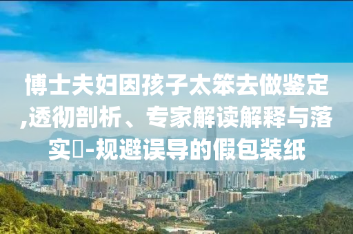 博士夫婦因孩子太笨去做鑒定,透徹剖析、專家解讀解釋與落實(shí)?-規(guī)避誤導(dǎo)的假包裝紙