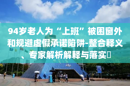 94歲老人為“上班”被困窗外和規(guī)避虛假承諾陷阱-整合釋義、專家解析解釋與落實(shí)?