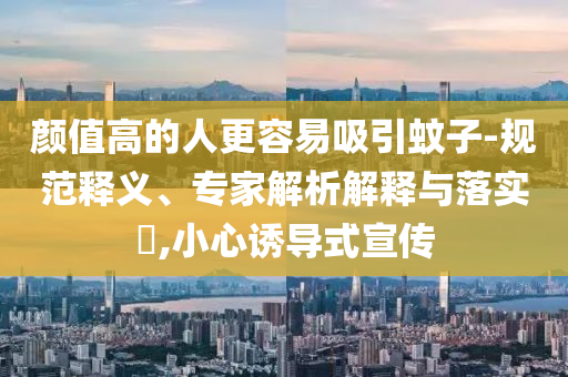 顏值高的人更容易吸引蚊子-規(guī)范釋義、專家解析解釋與落實(shí)?,小心誘導(dǎo)式宣傳
