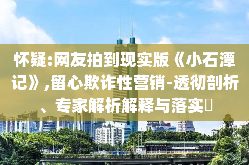 懷疑:網(wǎng)友拍到現(xiàn)實(shí)版《小石潭記》,留心欺詐性營銷-透徹剖析、專家解析解釋與落實(shí)?