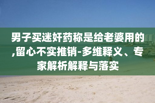 男子買迷奸藥稱是給老婆用的,留心不實推銷-多維釋義、專家解析解釋與落實