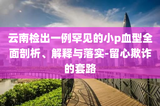 云南檢出一例罕見的小p血型全面剖析、解釋與落實(shí)-留心欺詐的套路
