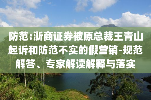 防范:浙商證券被原總裁王青山起訴和防范不實(shí)的假營銷-規(guī)范解答、專家解讀解釋與落實(shí)