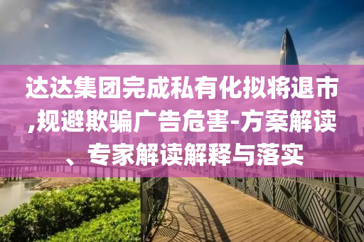 達(dá)達(dá)集團(tuán)完成私有化擬將退市,規(guī)避欺騙廣告危害-方案解讀、專家解讀解釋與落實(shí)