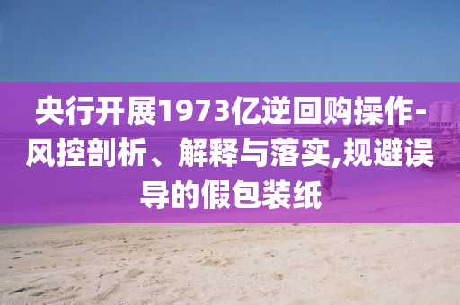 央行開展1973億逆回購操作-風(fēng)控剖析、解釋與落實(shí),規(guī)避誤導(dǎo)的假包裝紙