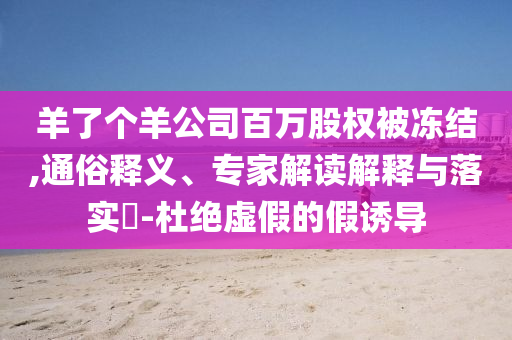 羊了個(gè)羊公司百萬股權(quán)被凍結(jié),通俗釋義、專家解讀解釋與落實(shí)?-杜絕虛假的假誘導(dǎo)