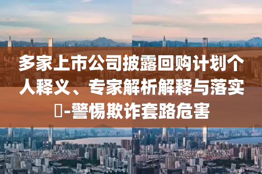 多家上市公司披露回購(gòu)計(jì)劃個(gè)人釋義、專家解析解釋與落實(shí)?-警惕欺詐套路危害