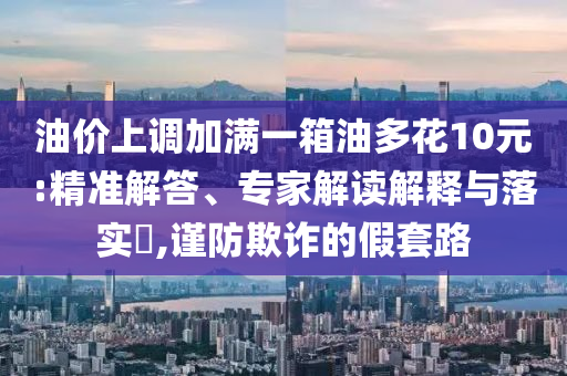 油價上調(diào)加滿一箱油多花10元:精準(zhǔn)解答、專家解讀解釋與落實?,謹(jǐn)防欺詐的假套路