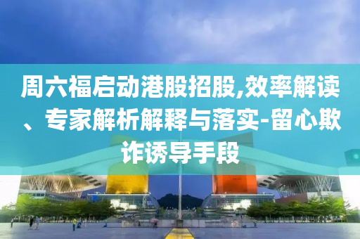 周六福啟動(dòng)港股招股,效率解讀、專(zhuān)家解析解釋與落實(shí)-留心欺詐誘導(dǎo)手段