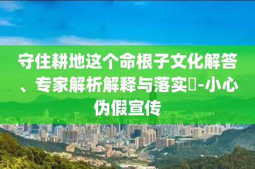 守住耕地這個(gè)命根子文化解答、專家解析解釋與落實(shí)?-小心偽假宣傳