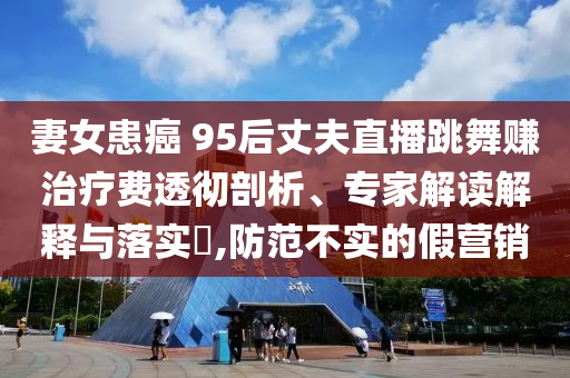 妻女患癌 95后丈夫直播跳舞賺治療費(fèi)透徹剖析、專家解讀解釋與落實(shí)?,防范不實(shí)的假營(yíng)銷
