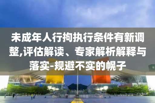 未成年人行拘執(zhí)行條件有新調(diào)整,評(píng)估解讀、專家解析解釋與落實(shí)-規(guī)避不實(shí)的幌子