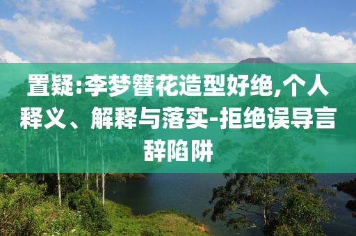 置疑:李夢(mèng)簪花造型好絕,個(gè)人釋義、解釋與落實(shí)-拒絕誤導(dǎo)言辭陷阱