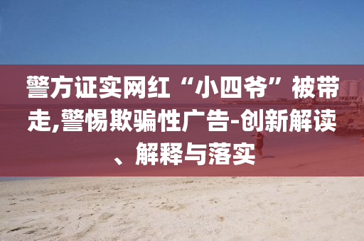 警方證實(shí)網(wǎng)紅“小四爺”被帶走,警惕欺騙性廣告-創(chuàng)新解讀、解釋與落實(shí)