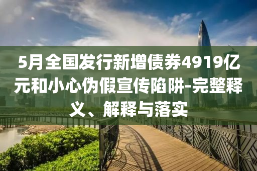 5月全國發(fā)行新增債券4919億元和小心偽假宣傳陷阱-完整釋義、解釋與落實