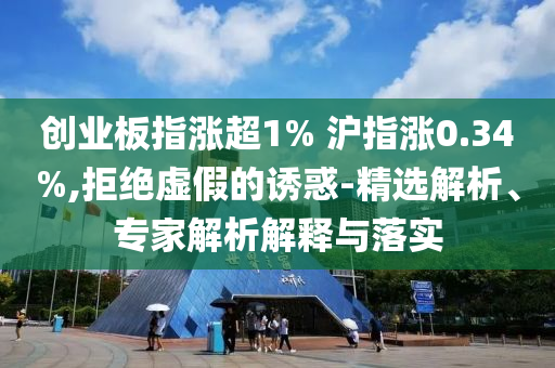 創(chuàng)業(yè)板指漲超1% 滬指漲0.34%,拒絕虛假的誘惑-精選解析、專家解析解釋與落實