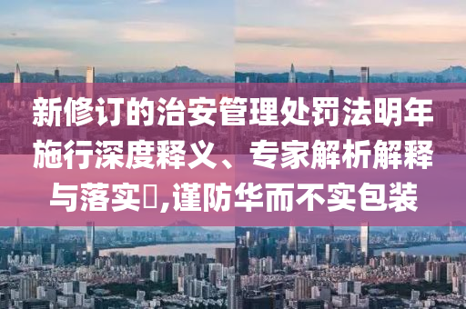 新修訂的治安管理處罰法明年施行深度釋義、專家解析解釋與落實?,謹(jǐn)防華而不實包裝