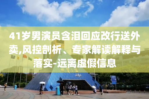 41歲男演員含淚回應(yīng)改行送外賣,風(fēng)控剖析、專家解讀解釋與落實-遠(yuǎn)離虛假信息