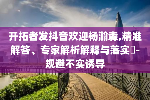 開拓者發(fā)抖音歡迎楊瀚森,精準(zhǔn)解答、專家解析解釋與落實(shí)?-規(guī)避不實(shí)誘導(dǎo)