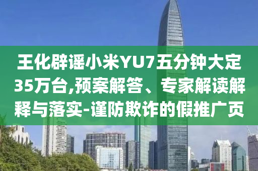 王化辟謠小米YU7五分鐘大定35萬臺,預(yù)案解答、專家解讀解釋與落實(shí)-謹(jǐn)防欺詐的假推廣頁
