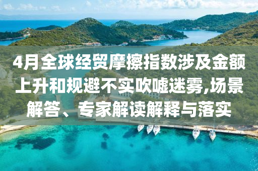 4月全球經(jīng)貿(mào)摩擦指數(shù)涉及金額上升和規(guī)避不實(shí)吹噓迷霧,場景解答、專家解讀解釋與落實(shí)
