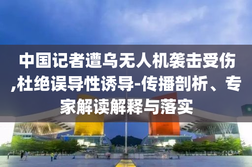 中國記者遭烏無人機(jī)襲擊受傷,杜絕誤導(dǎo)性誘導(dǎo)-傳播剖析、專家解讀解釋與落實(shí)