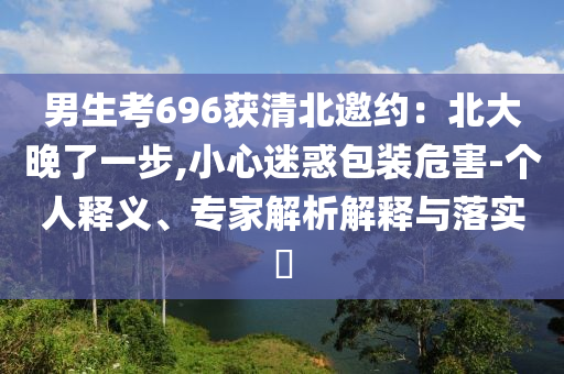 男生考696獲清北邀約：北大晚了一步,小心迷惑包裝危害-個人釋義、專家解析解釋與落實?