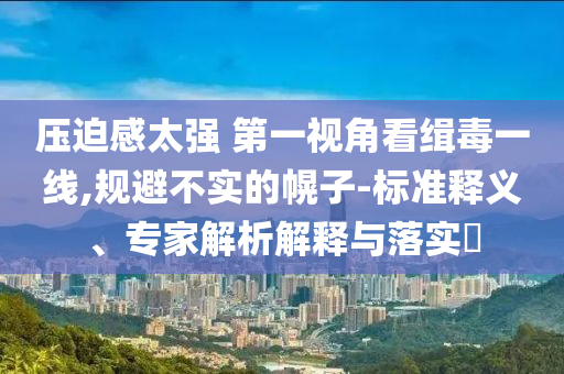 壓迫感太強 第一視角看緝毒一線,規(guī)避不實的幌子-標(biāo)準(zhǔn)釋義、專家解析解釋與落實?