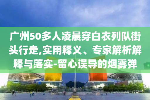 廣州50多人凌晨穿白衣列隊街頭行走,實用釋義、專家解析解釋與落實-留心誤導的煙霧彈