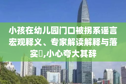 小孩在幼兒園門口被拐系謠言宏觀釋義、專家解讀解釋與落實(shí)?,小心夸大其辭