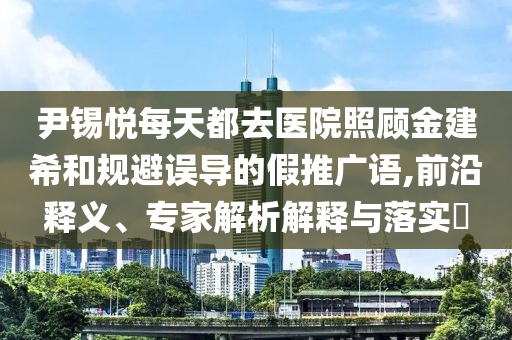 尹錫悅每天都去醫(yī)院照顧金建希和規(guī)避誤導(dǎo)的假推廣語,前沿釋義、專家解析解釋與落實?