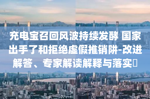 充電寶召回風(fēng)波持續(xù)發(fā)酵 國家出手了和拒絕虛假推銷阱-改進(jìn)解答、專家解讀解釋與落實?
