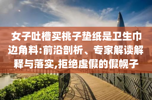 女子吐槽買桃子墊紙是衛(wèi)生巾邊角料:前沿剖析、專家解讀解釋與落實,拒絕虛假的假幌子