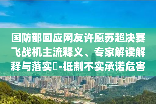 國防部回應(yīng)網(wǎng)友許愿蘇超決賽飛戰(zhàn)機主流釋義、專家解讀解釋與落實?-抵制不實承諾危害