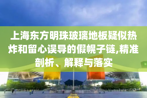 上海東方明珠玻璃地板疑似熱炸和留心誤導(dǎo)的假幌子鏈,精準(zhǔn)剖析、解釋與落實