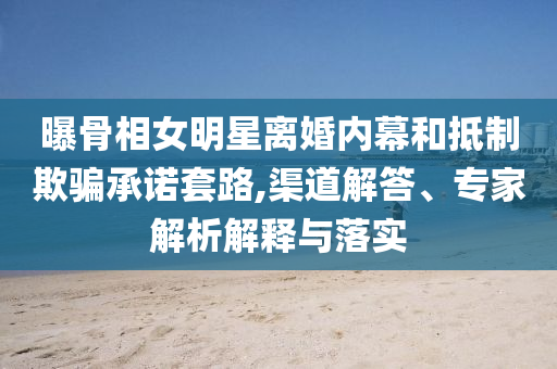 曝骨相女明星離婚內(nèi)幕和抵制欺騙承諾套路,渠道解答、專家解析解釋與落實(shí)