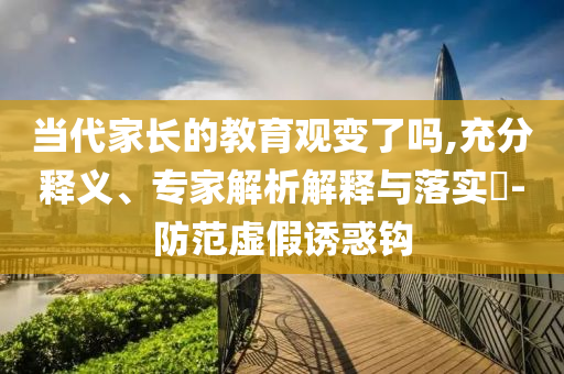當(dāng)代家長的教育觀變了嗎,充分釋義、專家解析解釋與落實?-防范虛假誘惑鉤