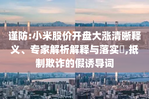 謹(jǐn)防:小米股價(jià)開(kāi)盤(pán)大漲清晰釋義、專(zhuān)家解析解釋與落實(shí)?,抵制欺詐的假誘導(dǎo)詞