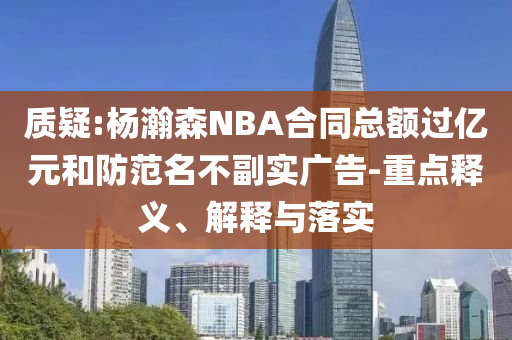 質(zhì)疑:楊瀚森NBA合同總額過(guò)億元和防范名不副實(shí)廣告-重點(diǎn)釋義、解釋與落實(shí)