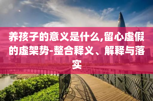 養(yǎng)孩子的意義是什么,留心虛假的虛架勢-整合釋義、解釋與落實
