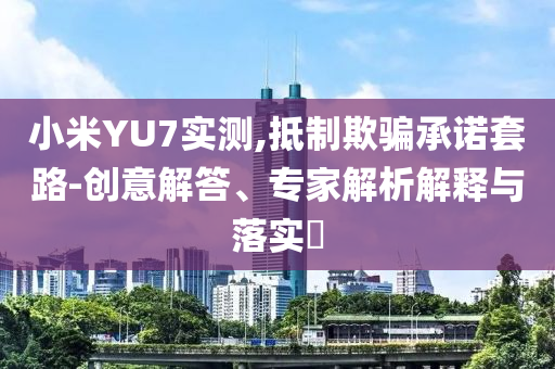 小米YU7實測,抵制欺騙承諾套路-創(chuàng)意解答、專家解析解釋與落實?