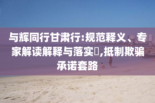與輝同行甘肅行:規(guī)范釋義、專家解讀解釋與落實(shí)?,抵制欺騙承諾套路