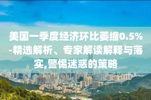 美國一季度經(jīng)濟環(huán)比萎縮0.5%-精選解析、專家解讀解釋與落實,警惕迷惑的策略