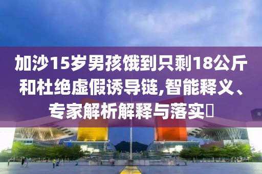 加沙15歲男孩餓到只剩18公斤和杜絕虛假誘導(dǎo)鏈,智能釋義、專家解析解釋與落實(shí)?